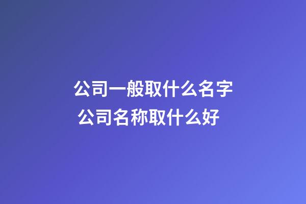 公司一般取什么名字 公司名称取什么好-第1张-公司起名-玄机派